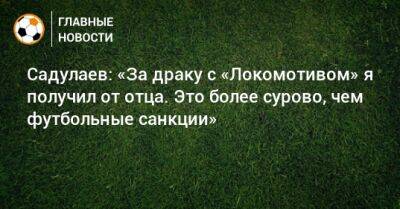 Садулаев: «За драку с «Локомотивом» я получил от отца. Это более сурово, чем футбольные санкции»