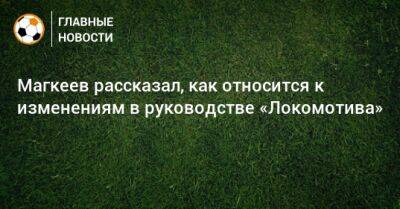 Магкеев рассказал, как относится к изменениям в руководстве «Локомотива»