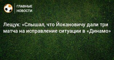 Лещук: «Слышал, что Йокановичу дали три матча на исправление ситуации в «Динамо»