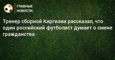 Тренер сборной Киргизии рассказал, что один российский футболист думает о смене гражданства