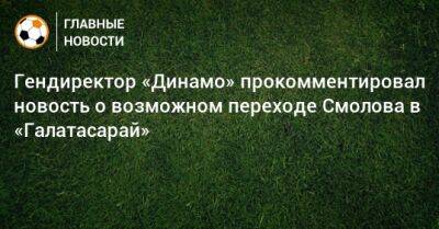 Гендиректор «Динамо» прокомментировал новость о возможном переходе Смолова в «Галатасарай»