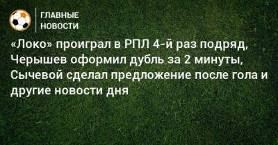 «Локо» проиграл в РПЛ 4-й раз подряд, Черышев оформил дубль за 2 минуты, Сычевой сделал предложение после гола и другие новости дня
