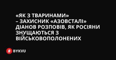 «Як з тваринами» – захисник «Азовсталі» Діанов розповів, як росіяни знущаються з військовополонених - bykvu.com - Украина - місто Маріуполь - Twitter - Facebook