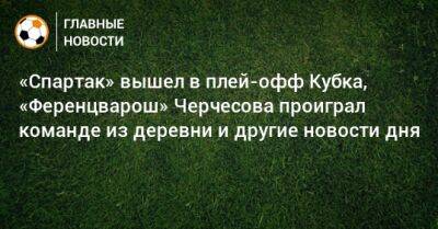 «Спартак» вышел в плей-офф Кубка, «Ференцварош» Черчесова проиграл команде из деревни и другие новости дня