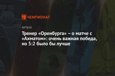 Тренер «Оренбурга» – о матче с «Ахматом»: очень важная победа, но 5:2 было бы лучше