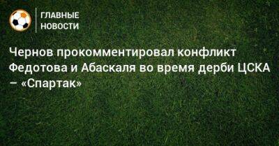 Чернов прокомментировал конфликт Федотова и Абаскаля во время дерби ЦСКА – «Спартак»