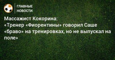 Массажист Кокорина: «Тренер «Фиорентины» говорил Саше «браво» на тренировках, но не выпускал на поле»