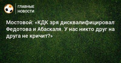 Мостовой: «КДК зря дисквалифицировал Федотова и Абаскаля. У нас никто друг на друга не кричит?»