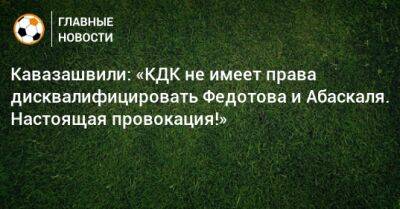 Кавазашвили: «КДК не имеет права дисквалифицировать Федотова и Абаскаля. Настоящая провокация!»