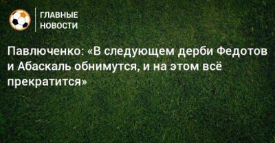 Павлюченко: «В следующем дерби Федотов и Абаскаль обнимутся, и на этом всe прекратится»