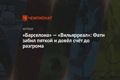 Ферран Торрес - Анс Фати - «Барселона» — «Вильярреал»: Фати забил пяткой и довёл счёт до разгрома - championat.com - Мадрид