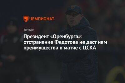 Президент «Оренбурга»: отстранение Федотова не даст нам преимущества в матче с ЦСКА