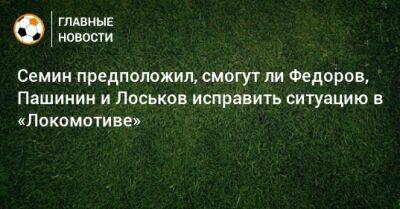 Семин предположил, смогут ли Федоров, Пашинин и Лоськов исправить ситуацию в «Локомотиве»