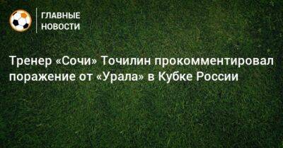 Тренер «Сочи» Точилин прокомментировал поражение от «Урала» в Кубке России