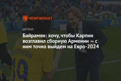 Байрамян: хочу, чтобы Карпин возглавил сборную Армении — с ним точно выйдем на Евро-2024
