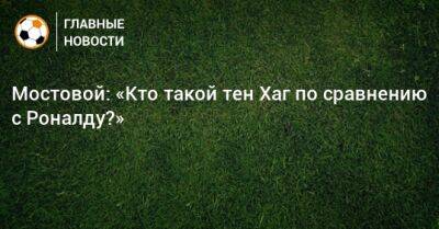 Мостовой: «Кто такой тен Хаг по сравнению с Роналду?»