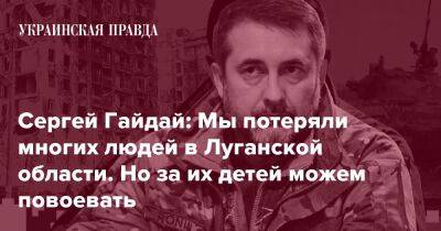 Сергей Гайдай: Мы потеряли многих людей в Луганской области. Но за их детей можем повоевать