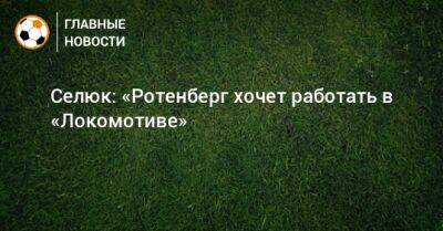 Селюк: «Ротенберг хочет работать в «Локомотиве»