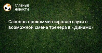 Сазонов прокомментировал слухи о возможной смене тренера в «Динамо»