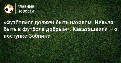 «Футболист должен быть нахалом. Нельзя быть в футболе добрым». Кавазашвили – о поступке Зобнина