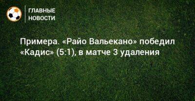 Примера. «Райо Вальекано» победил «Кадис» (5:1), в матче 3 удаления