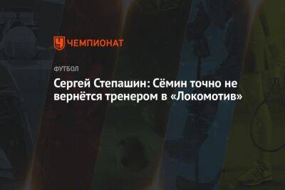 Сергей Степашин: Сёмин точно не вернётся тренером в «Локомотив»