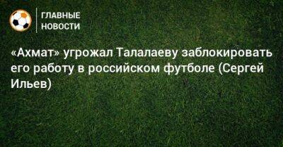 «Ахмат» угрожал Талалаеву заблокировать его работу в российском футболе (Сергей Ильев)