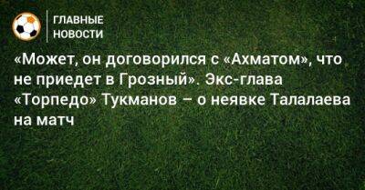 «Может, он договорился с «Ахматом», что не приедет в Грозный». Экс-глава «Торпедо» Тукманов – о неявке Талалаева на матч