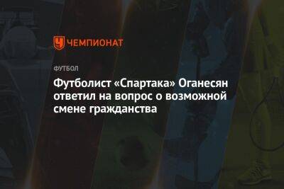 Футболист «Спартака» Оганесян ответил на вопрос о возможной смене гражданства