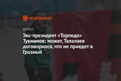 Экс-президент «Торпедо» Тукманов: может, Талалаев договорился, что не приедет в Грозный