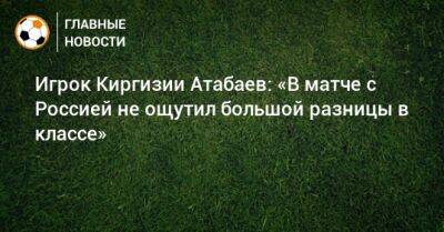 Игрок Киргизии Атабаев: «В матче с Россией не ощутил большой разницы в классе»