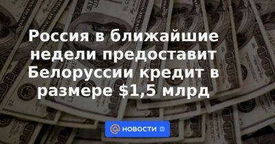 Россия в ближайшие недели предоставит Белоруссии кредит в размере $1,5 млрд