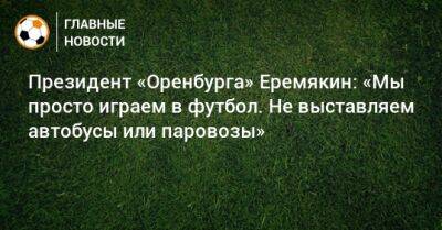 Президент «Оренбурга» Еремякин: «Мы просто играем в футбол. Не выставляем автобусы или паровозы»