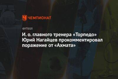 И. о. главного тренера «Торпедо» Юрий Нагайцев прокомментировал поражение от «Ахмата»