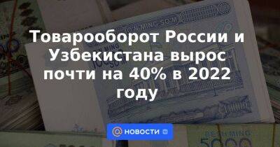 Товарооборот России и Узбекистана вырос почти на 40% в 2022 году