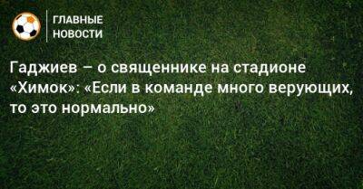 Гаджиев – о священнике на стадионе «Химок»: «Если в команде много верующих, то это нормально»