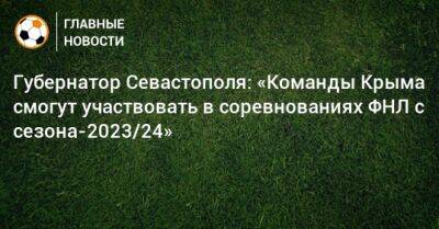 Губернатор Севастополя: «Команды Крыма смогут участвовать в соревнованиях ФНЛ с сезона-2023/24»
