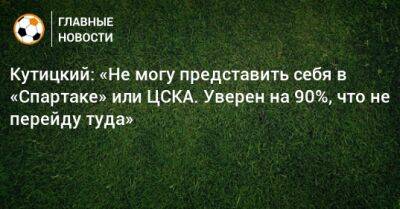 Кутицкий: «Не могу представить себя в «Спартаке» или ЦСКА. Уверен на 90%, что не перейду туда»