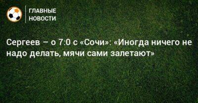 Сергеев – о 7:0 с «Сочи»: «Иногда ничего не надо делать, мячи сами залетают»