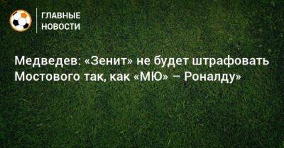 Александр Медведев - Андрей Мостовый - Медведев: «Зенит» не будет штрафовать Мостового так, как «МЮ» – Роналду» - bombardir.ru - Сочи