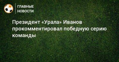 Президент «Урала» Иванов прокомментировал победную серию команды