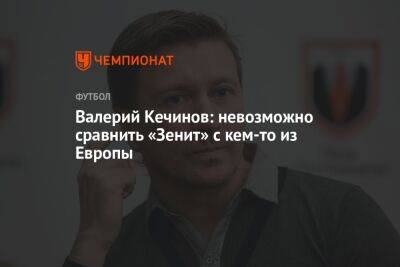 Валерий Кечинов: невозможно сравнить «Зенит» с кем-то из Европы