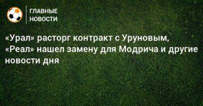 «Урал» расторг контракт с Уруновым, «Реал» нашел замену для Модрича и другие новости дня