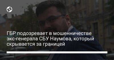ГБР подозревает в мошенничестве экс-генерала СБУ Наумова, который скрывается за границей