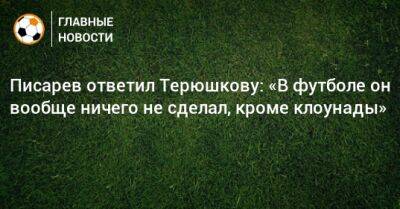 Писарев ответил Терюшкову: «В футболе он вообще ничего не сделал, кроме клоунады»