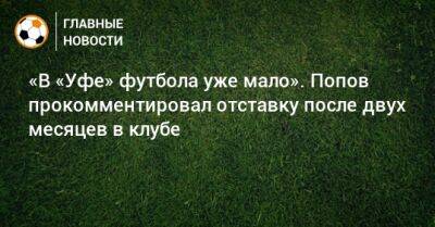 «В «Уфе» футбола уже мало». Попов прокомментировал отставку после двух месяцев в клубе