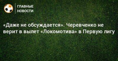 «Даже не обсуждается». Черевченко не верит в вылет «Локомотива» в Первую лигу