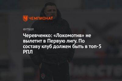 Черевченко: «Локомотив» не вылетит в Первую лигу. По составу клуб должен быть в топ-5 РПЛ