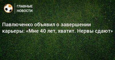 Павлюченко объявил о завершении карьеры: «Мне 40 лет, хватит. Нервы сдают»