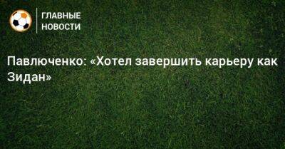 Павлюченко: «Хотел завершить карьеру как Зидан»